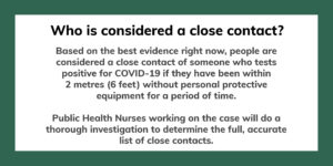 Who is considered a close contact? Based on the best evidence right now, people are considered a close contact of someone who tests positive for COVID-19 if they have been within 2 metres (6 feet) without personal protective equipment for a period of time. Public Health Nurses working on the case will do a thorough investigation to determine the full, accurate list of close contacts.