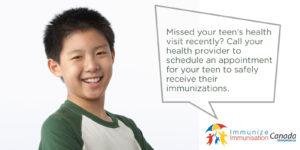 Missed your teen's health visit recently? Call your health provider to schedule an appointment for your teen to safely receive their immunization. Immunize Canada.